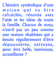 L’histoire symbolique d’une maison qui va être rafraîchie, rénovée avec l’aide et les idées de toute la famille. Chacun de nous, n’est-il pas un peu comme une maison «habitée» qui a besoin régulièrement d’être dépoussiérée, nettoyée, pour être belle, lumineuse, accueillante ?