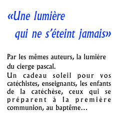 «Une lumière
qui ne s’éteint jamais»

Par les mêmes auteurs, la lumière du cierge pascal.
Un cadeau soleil pour vos catéchistes, enseignants, les enfants de la catéchèse, ceux qui se préparent à la première communion, au baptême…