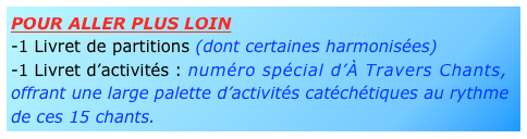 pour aller plus loin
-1 Livret de partitions (dont certaines harmonisées)
-1 Livret d’activités : numéro spécial d’À Travers Chants, offrant une large palette d’activités catéchétiques au rythme de ces 15 chants.